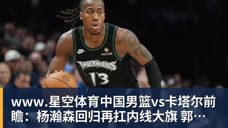 www.星空体育中国男篮vs卡塔尔前瞻：杨瀚森回归再扛内线大旗 郭士强盼客场取胜