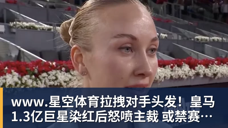 www.星空体育拉拽对手头发！皇马1.3亿巨星染红后怒喷主裁 或禁赛3场+无缘战巴萨